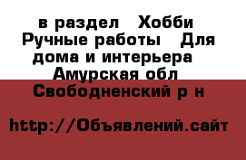  в раздел : Хобби. Ручные работы » Для дома и интерьера . Амурская обл.,Свободненский р-н